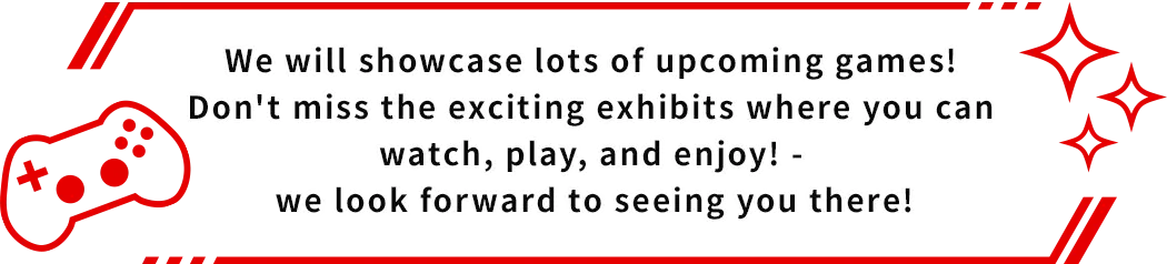 We will showcase lots of upcoming games! Don't miss the exciting exhibits where you can watch, play, and enjoy! - we look forward to seeing you there!