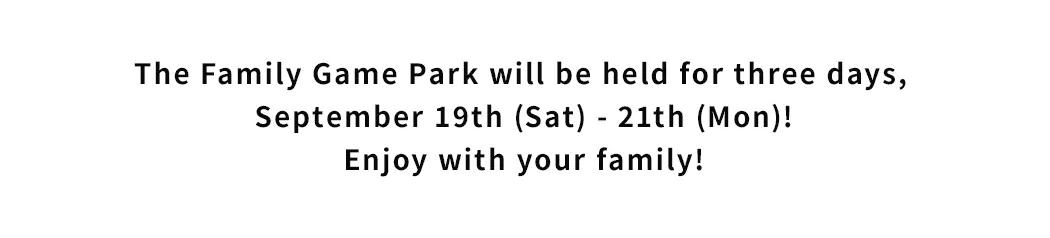 The Family Game Park will be held for three days, September 19th (Sat) - 21th (Mon)!Enjoy with your family!
