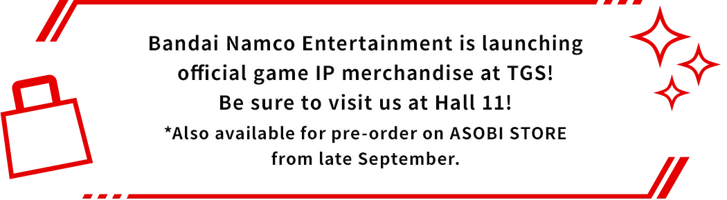 Bandai Namco Entertainment is launching official game IP merchandise at TGS! Be sure to visit us at Hall 11! *Also available for pre-order on ASOBI STORE from late September.