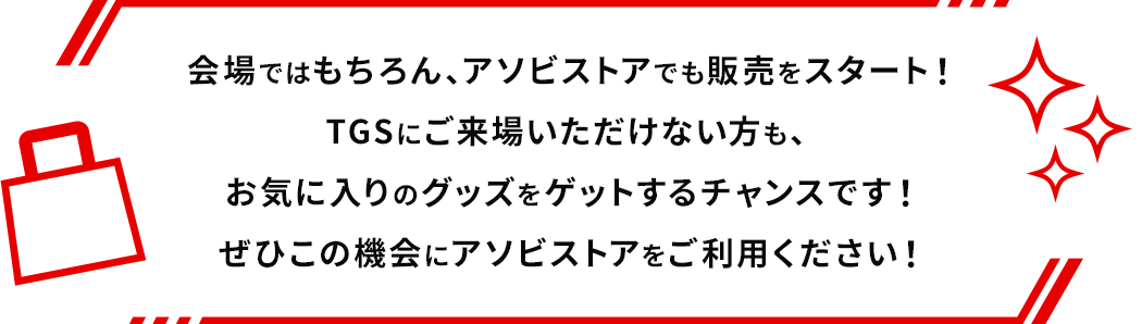 会場ではもちろん、アソビストアでも販売をスタート！TGSにご来場いただけない方も、お気に入りのグッズをゲットするチャンスです！ぜひこの機会にアソビストアをご利用ください！